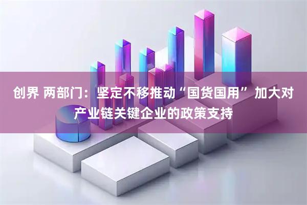 创界 两部门：坚定不移推动“国货国用” 加大对产业链关键企业的政策支持