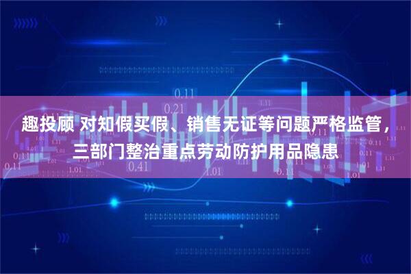 趣投顾 对知假买假、销售无证等问题严格监管，三部门整治重点劳动防护用品隐患