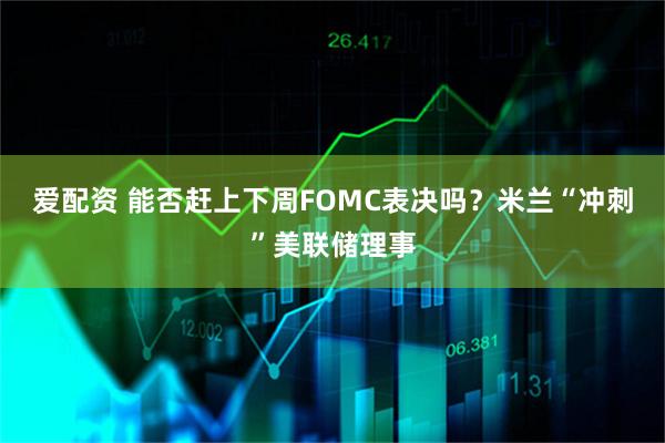 爱配资 能否赶上下周FOMC表决吗？米兰“冲刺”美联储理事