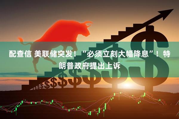 配查信 美联储突发！“必须立刻大幅降息”！特朗普政府提出上诉