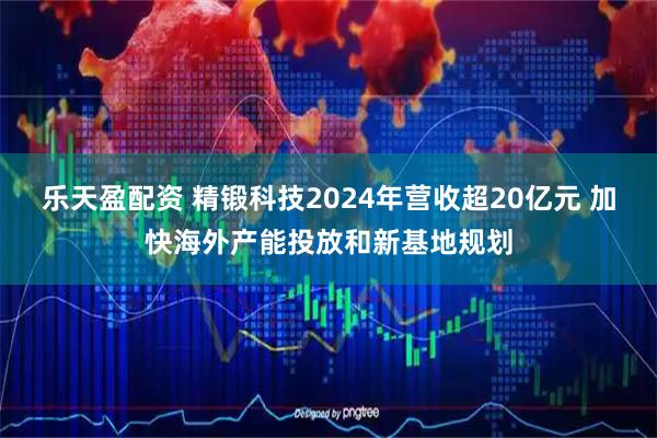 乐天盈配资 精锻科技2024年营收超20亿元 加快海外产能投放和新基地规划