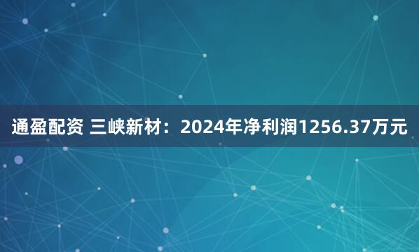 通盈配资 三峡新材：2024年净利润1256.37万元