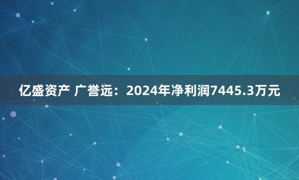 亿盛资产 广誉远：2024年净利润7445.3万元