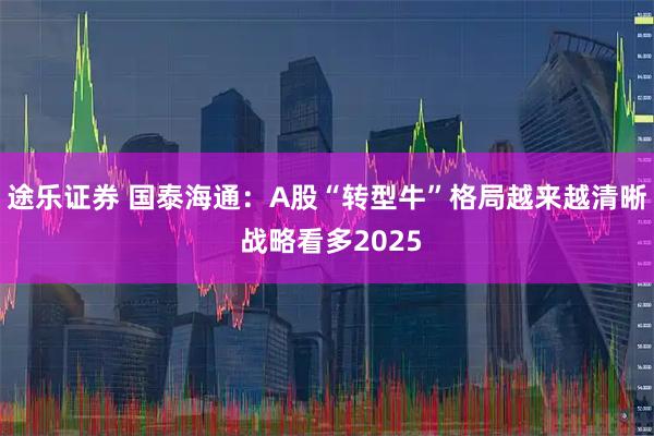 途乐证券 国泰海通：A股“转型牛”格局越来越清晰 战略看多2025