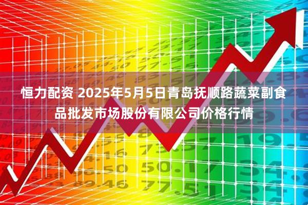 恒力配资 2025年5月5日青岛抚顺路蔬菜副食品批发市场股份有限公司价格行情