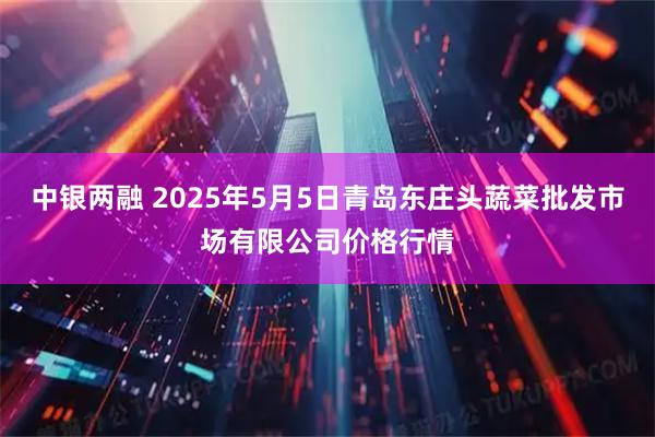 中银两融 2025年5月5日青岛东庄头蔬菜批发市场有限公司价格行情
