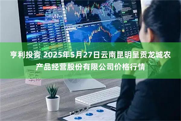 亨利投资 2025年5月27日云南昆明呈贡龙城农产品经营股份有限公司价格行情