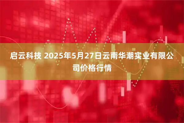 启云科技 2025年5月27日云南华潮实业有限公司价格行情