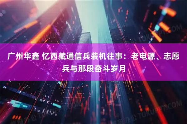 广州华鑫 忆西藏通信兵装机往事：老电源、志愿兵与那段奋斗岁月