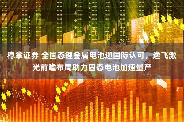 稳拿证券 全固态锂金属电池迎国际认可，逸飞激光前瞻布局助力固态电池加速量产