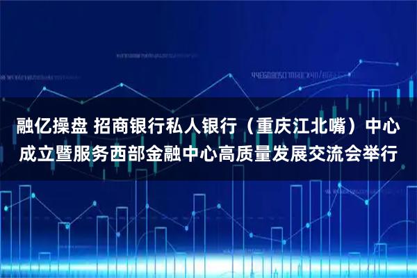 融亿操盘 招商银行私人银行（重庆江北嘴）中心成立暨服务西部金融中心高质量发展交流会举行