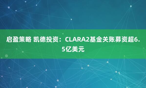 启盈策略 凯德投资：CLARA2基金关账募资超6.5亿美元