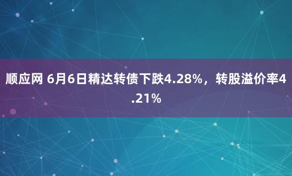 顺应网 6月6日精达转债下跌4.28%，转股溢价率4.21%