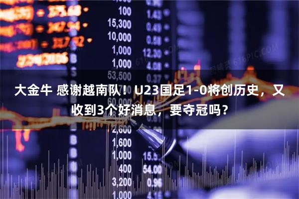 大金牛 感谢越南队！U23国足1-0将创历史，又收到3个好消息，要夺冠吗？