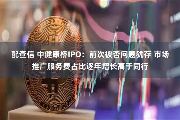 配查信 中健康桥IPO：前次被否问题犹存 市场推广服务费占比逐年增长高于同行