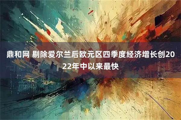 鼎和网 剔除爱尔兰后欧元区四季度经济增长创2022年中以来最快