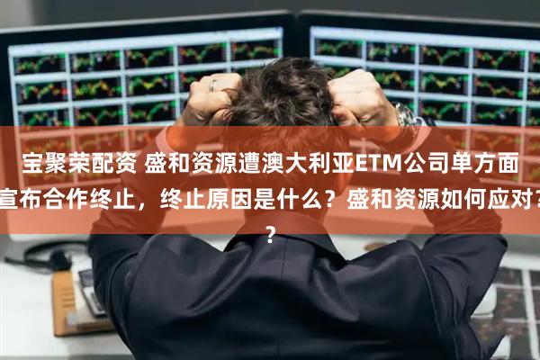 宝聚荣配资 盛和资源遭澳大利亚ETM公司单方面宣布合作终止，终止原因是什么？盛和资源如何应对？