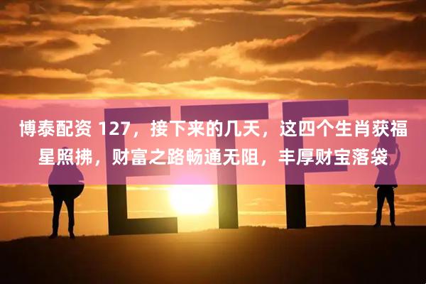 博泰配资 127，接下来的几天，这四个生肖获福星照拂，财富之路畅通无阻，丰厚财宝落袋