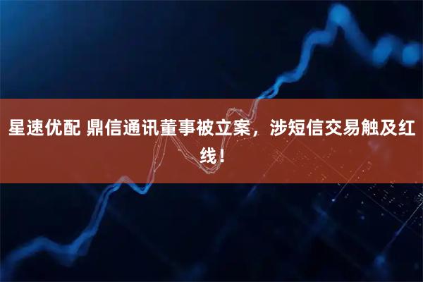 星速优配 鼎信通讯董事被立案，涉短信交易触及红线！