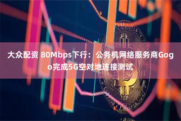 大众配资 80Mbps下行：公务机网络服务商Gogo完成5G空对地连接测试