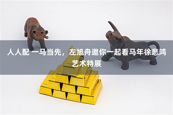 人人配 一马当先，左旭舟邀你一起看马年徐悲鸿艺术特展