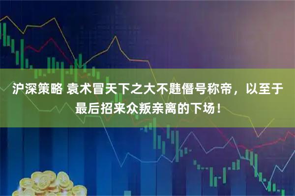 沪深策略 袁术冒天下之大不韪僭号称帝，以至于最后招来众叛亲离的下场！