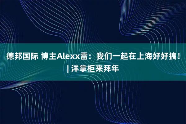 德邦国际 博主Alexx雷：我们一起在上海好好搞！| 洋掌柜来拜年