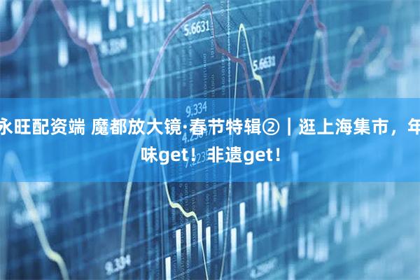 永旺配资端 魔都放大镜·春节特辑②｜逛上海集市，年味get！非遗get！