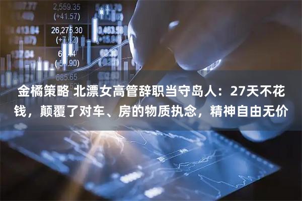 金橘策略 北漂女高管辞职当守岛人：27天不花钱，颠覆了对车、房的物质执念，精神自由无价