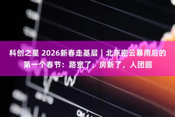科创之星 2026新春走基层｜北京密云暴雨后的第一个春节：路宽了，房新了，人团圆