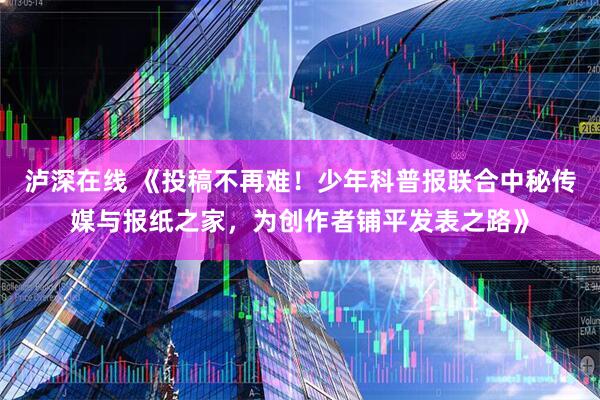 泸深在线 《投稿不再难！少年科普报联合中秘传媒与报纸之家，为创作者铺平发表之路》