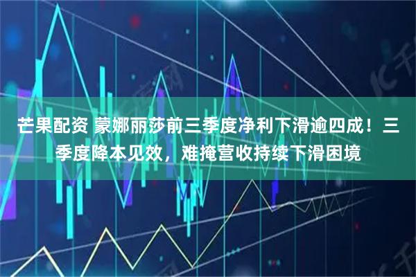 芒果配资 蒙娜丽莎前三季度净利下滑逾四成！三季度降本见效，难掩营收持续下滑困境