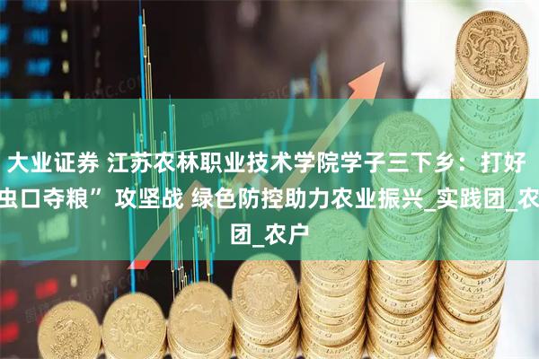大业证券 江苏农林职业技术学院学子三下乡：打好 “虫口夺粮” 攻坚战 绿色防控助力农业振兴_实践团_农户
