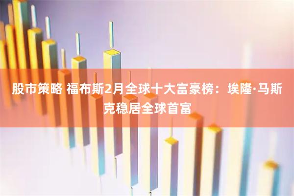 股市策略 福布斯2月全球十大富豪榜：埃隆·马斯克稳居全球首富