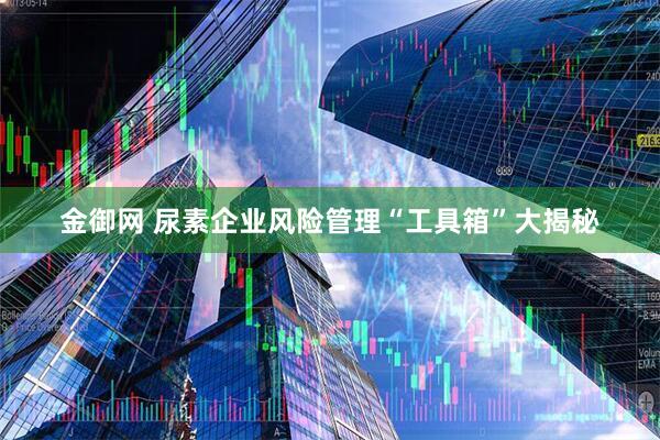 金御网 尿素企业风险管理“工具箱”大揭秘